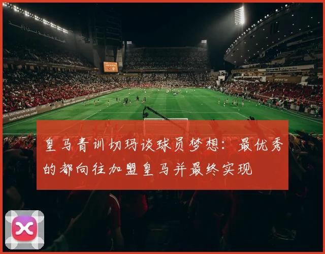 皇马青训切玛谈球员梦想：最优秀的都向往加盟皇马并最终实现