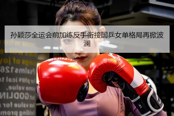 孙颖莎全运会前加练反手衔接国乒女单格局再掀波澜